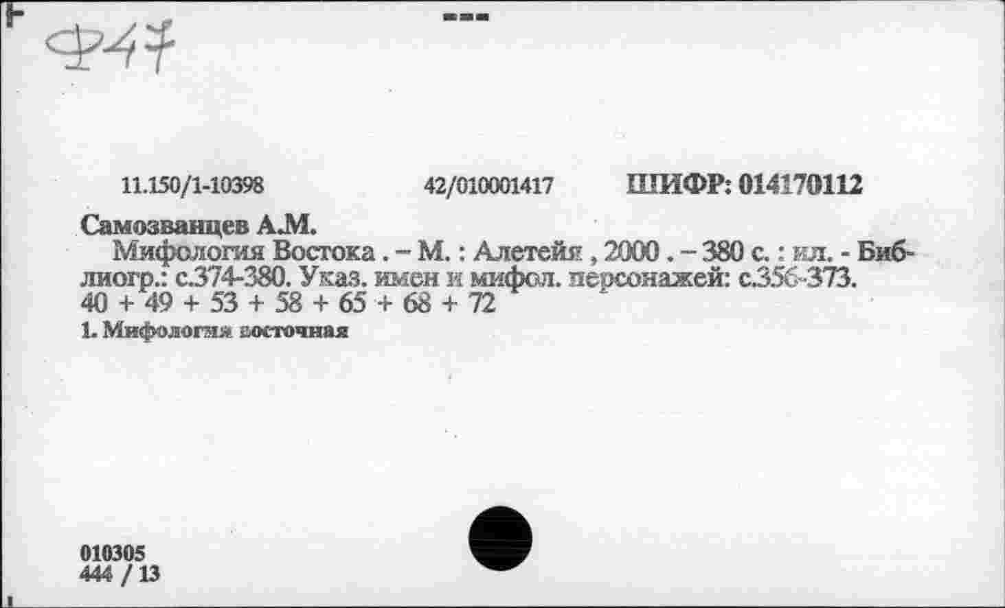 ﻿11.150/1-10398	42/010001417 ШИФР: 014179112
Самозванцев А.М.
Мифология Востока. - М. : Алетейя , 2000 . - 380 с. : ил. - Биб-лиогр.: с.374-380. Указ, имен и мифсл. пеосонажей: с.356-373.
40 + 49 + 53 + 58 + 65+ 68 + 72
1. Мифология восточная
010305
444/13